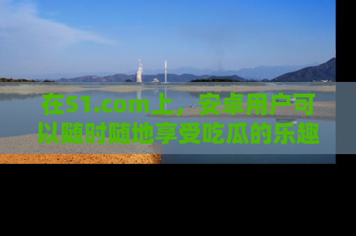 在51.com上，安卓用户可以随时随地享受吃瓜的乐趣！