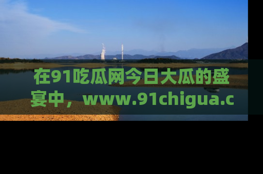 在91吃瓜网今日大瓜的盛宴中，www.91chigua.com带你领略每个让人咋舌的精彩故事！