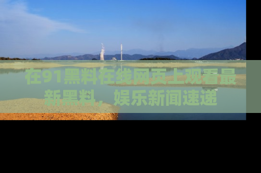 在91黑料在线网页上观看最新黑料，娱乐新闻速递