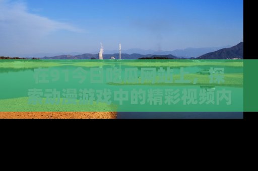 在91今日吃瓜网站上,探索动漫游戏中的精彩视频内容