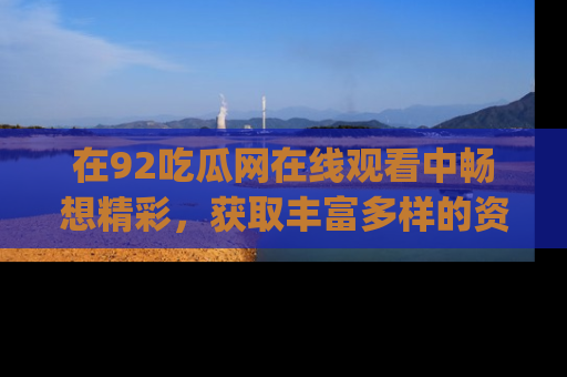 在92吃瓜网在线观看中畅想精彩,获取丰富多样的资源和app功能