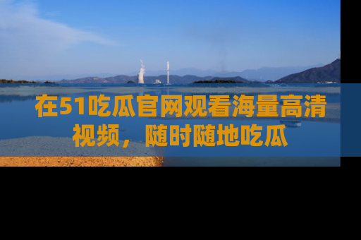 在51吃瓜官网观看海量高清视频，随时随地吃瓜