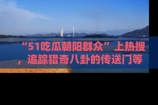 “51吃瓜朝阳群众”上热搜，追踪猎奇八卦的传送门等你点击！