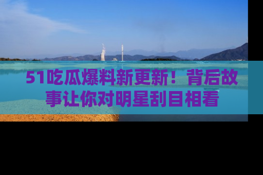 51吃瓜爆料新更新！背后故事让你对明星刮目相看