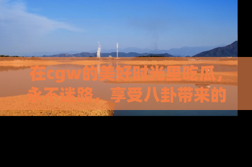 在cgw的美好时光里吃瓜,永不迷路,享受八卦带来的无限欢乐!