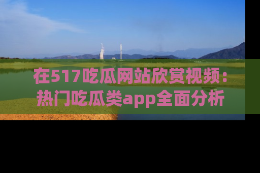 在517吃瓜网站欣赏视频:热门吃瓜类app全面分析