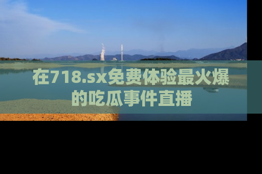 在718.sx免费体验最火爆的吃瓜事件直播