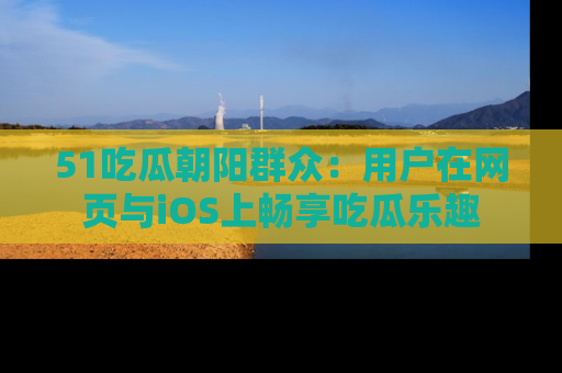 51吃瓜朝阳群众：用户在网页与iOS上畅享吃瓜乐趣