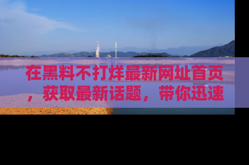 在黑料不打烊最新网址首页,获取最新话题,带你迅速了解娱乐圈大事!