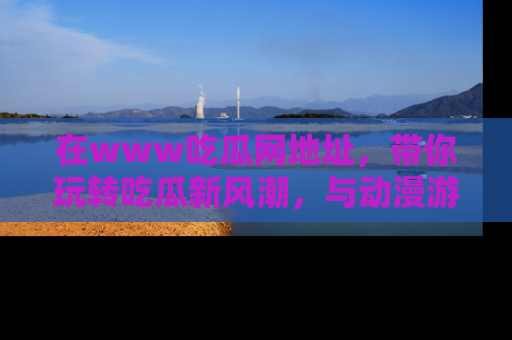 在www吃瓜网地址,带你玩转吃瓜新风潮,与动漫游戏角色共度精彩时光!