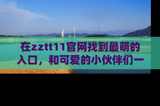 在zztt11官网找到最萌的入口,和可爱的小伙伴们一起吃瓜吧!