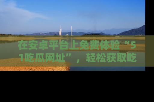 在安卓平台上免费体验“51吃瓜网址”,轻松获取吃瓜新鲜事!