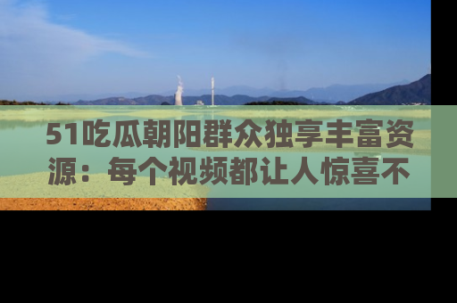 51吃瓜朝阳群众独享丰富资源：每个视频都让人惊喜不已！