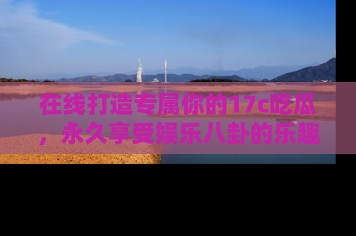 在线打造专属你的17c吃瓜,永久享受娱乐八卦的乐趣