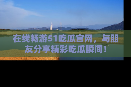 在线畅游51吃瓜官网，与朋友分享精彩吃瓜瞬间！