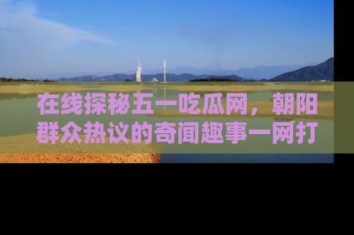 在线探秘五一吃瓜网,朝阳群众热议的奇闻趣事一网打尽