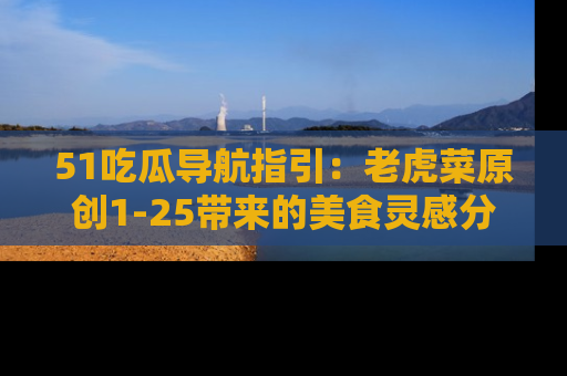 51吃瓜导航指引：老虎菜原创1-25带来的美食灵感分享