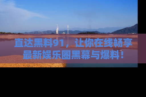 直达黑料91,让你在线畅享最新娱乐圈黑幕与爆料!