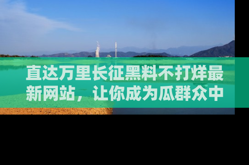 直达万里长征黑料不打烊最新网站,让你成为瓜群众中的资深吃瓜客!