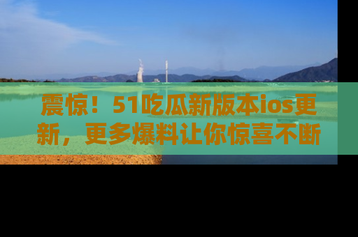 震惊!51吃瓜新版本ios更新,更多爆料让你惊喜不断,赶快来看吧!