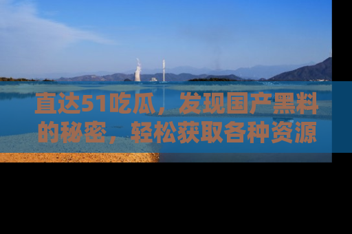 直达51吃瓜,发现国产黑料的秘密,轻松获取各种资源与资讯
