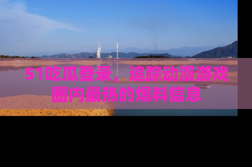 51吃瓜登录，追踪动漫游戏圈内最热的爆料信息