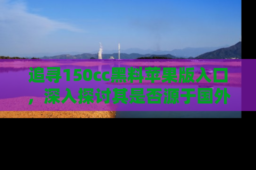 追寻150cc黑料苹果版入口,深入探讨其是否源于国外的传闻