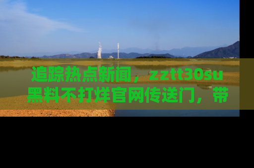 追踪热点新闻,zztt30su黑料不打烊官网传送门,带你进入吃瓜新世界!
