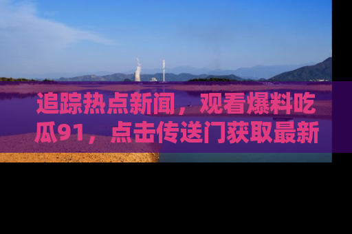 追踪热点新闻,观看爆料吃瓜91,点击传送门获取最新更新!