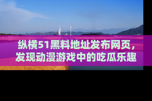 纵横51黑料地址发布网页,发现动漫游戏中的吃瓜乐趣
