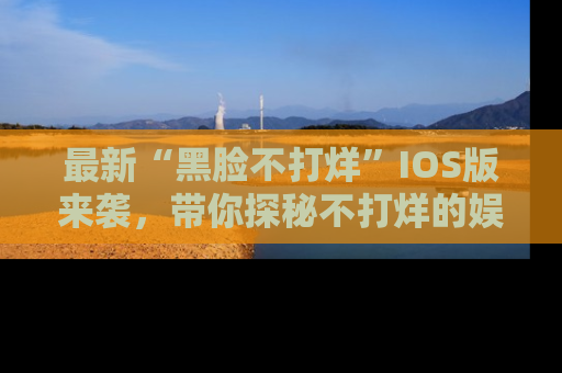 最新“黑脸不打烊”IOS版来袭,带你探秘不打烊的娱乐世界!