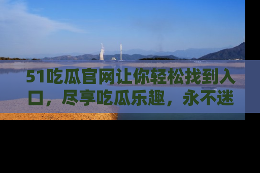 51吃瓜官网让你轻松找到入口，尽享吃瓜乐趣，永不迷路！