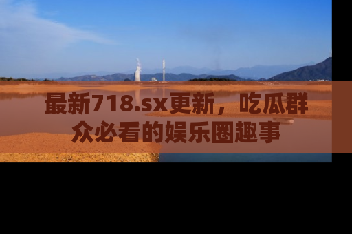 最新718.sx更新,吃瓜群众必看的娱乐圈趣事