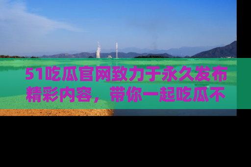 51吃瓜官网致力于永久发布精彩内容，带你一起吃瓜不停歇！