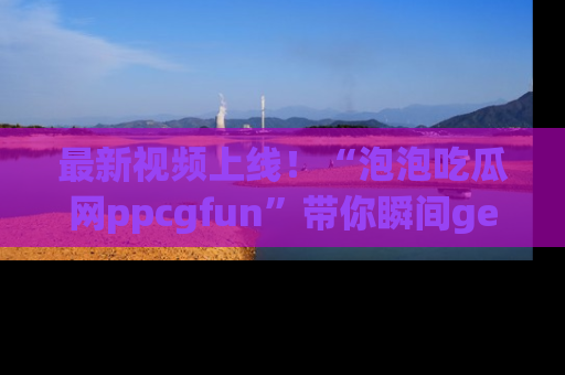 最新视频上线!“泡泡吃瓜网ppcgfun”带你瞬间get吃瓜圈的秘密