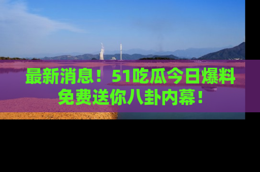 最新消息!51吃瓜今日爆料免费送你八卦内幕!