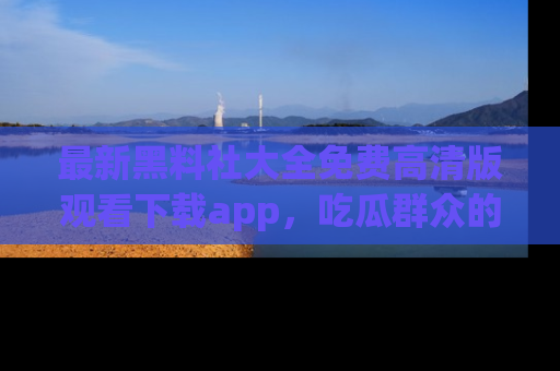 最新黑料社大全免费高清版观看下载app,吃瓜群众的必备神器