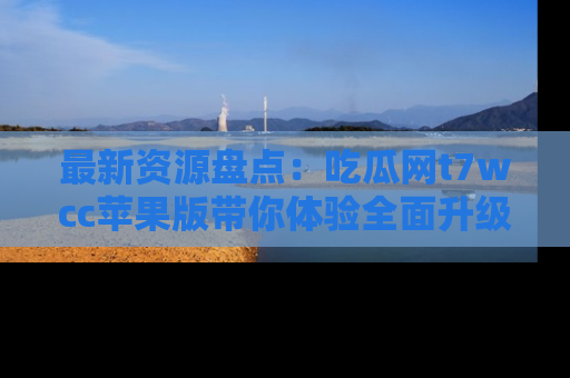 最新资源盘点:吃瓜网t7wcc苹果版带你体验全面升级