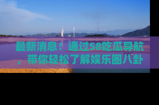 最新消息!通过58吃瓜导航,带你轻松了解娱乐圈八卦动态!
