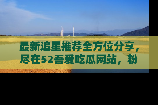 最新追星推荐全方位分享,尽在52吾爱吃瓜网站,粉丝必看