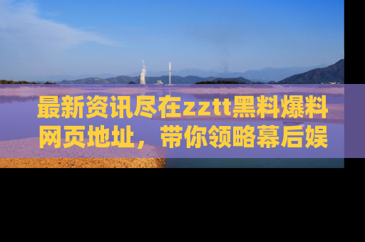 最新资讯尽在zztt黑料爆料网页地址,带你领略幕后娱乐圈的精彩瞬间!